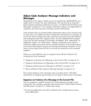 Check Code for Errors and Warnings
Adjust Code Analyzer Message Indicators and
Messages
Depending on the stage at which you are in completing a MATLAB file, you
might want to restrict the code underlining. You can do this by using the
Code Analyzer preference referred to in step 1, in “Check Code for Errors and
Warnings” on page 21-7. For example, when first coding, you might prefer to
underline only errors because warnings would be distracting.
Code analysis does not provide perfect information about every situation and
in some cases, you might not want to change the code based on a message. If
you do not want to change the code, and you do not want to see the indicator
and message for that line, suppress them. For the lengthofline example,
in line 49, the first message is Terminate statement with semicolon to
suppress output (in functions). Adding a semicolon to the end of a
statement suppresses output and is a common practice. Code analysis alerts
you to lines that produce output, but lack the terminating semicolon. If you
want to view output from line 49, do not add the semicolon as the message
suggests.
There are a few different ways to suppress (turn off) the indicators for
warning and error messages:
• “Suppress an Instance of a Message in the Current File” on page 21-13
• “Suppress All Instances of a Message in the Current File” on page 21-14
• “Suppress All Instances of a Message in All Files” on page 21-15
• “Save and Reuse Code Analyzer Message Settings” on page 21-15
You cannot suppress error messages such as syntax errors. Therefore,
instructions on suppressing messages do not apply to those types of messages.
Suppress an Instance of a Message in the Current File
You can suppress a specific instance of a Code Analyzer message in the
current file. For example, using the code presented in “Check Code for Errors
and Warnings” on page 21-7 , follow these steps:
1 In line 49, right-click at the first underline (for a single-button mouse,
press Ctrl+click).
21-13
 