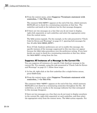 21 Coding and Productivity Tips
2 From the context menu, select Suppress ’Terminate statement with
semicolon...’ > On This Line.
The comment %#ok<NOPRT> appears at the end of the line, which instructs
MATLAB not to check for a terminating semicolon at that line. The
underline and mark in the indicator bar for that message disappear.
3 If there are two messages on a line that you do not want to display,
right-click separately at each underline and select the appropriate entry
from the context menu.
The %#ok syntax expands. For the example, in the code presented in “Check
Code for Errors and Warnings” on page 21-7, ignoring both messages for
line 49 adds %#ok<NBRAK,NOPRT>.
Even if Code Analyzer preferences are set to enable this message, the
specific instance of the message suppressed in this way does not appear
because the %#ok takes precedence over the preference setting. If you later
decide you want to check for a terminating semicolon at that line, delete
the %#ok<NOPRT> string from the line.
Suppress All Instances of a Message in the Current File
You can suppress all instances of a specific Code Analyzer message in the
current file. For example, using the code presented in “Check Code for Errors
and Warnings” on page 21-7, follow these steps:
1 In line 49, right-click at the first underline (for a single-button mouse,
press Ctrl+click).
2 From the context menu, select Suppress ’Terminate statement with
semicolon...’ > In This File.
The comment %#ok<*NOPRT> appears at the end of the line, which instructs
MATLAB to not check for a terminating semicolon throughout the file. All
underlines, as well as marks in the message indicator bar that correspond
to this message disappear.
If there are two messages on a line that you do not want to display anywhere
in the current file, right-click separately at each underline, and then select
the appropriate entry from the context menu. The %#ok syntax expands. For
21-14
 