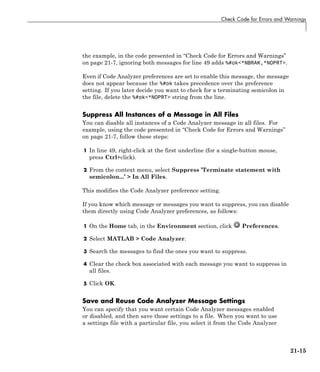 Check Code for Errors and Warnings
the example, in the code presented in “Check Code for Errors and Warnings”
on page 21-7, ignoring both messages for line 49 adds %#ok<*NBRAK,*NOPRT>.
Even if Code Analyzer preferences are set to enable this message, the message
does not appear because the %#ok takes precedence over the preference
setting. If you later decide you want to check for a terminating semicolon in
the file, delete the %#ok<*NOPRT> string from the line.
Suppress All Instances of a Message in All Files
You can disable all instances of a Code Analyzer message in all files. For
example, using the code presented in “Check Code for Errors and Warnings”
on page 21-7, follow these steps:
1 In line 49, right-click at the first underline (for a single-button mouse,
press Ctrl+click).
2 From the context menu, select Suppress ’Terminate statement with
semicolon...’ > In All Files.
This modifies the Code Analyzer preference setting.
If you know which message or messages you want to suppress, you can disable
them directly using Code Analyzer preferences, as follows:
1 On the Home tab, in the Environment section, click Preferences.
2 Select MATLAB > Code Analyzer.
3 Search the messages to find the ones you want to suppress.
4 Clear the check box associated with each message you want to suppress in
all files.
5 Click OK.
Save and Reuse Code Analyzer Message Settings
You can specify that you want certain Code Analyzer messages enabled
or disabled, and then save those settings to a file. When you want to use
a settings file with a particular file, you select it from the Code Analyzer
21-15
 