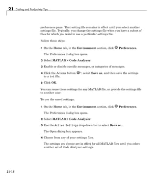21 Coding and Productivity Tips
preferences pane. That setting file remains in effect until you select another
settings file. Typically, you change the settings file when you have a subset of
files for which you want to use a particular settings file.
Follow these steps:
1 On the Home tab, in the Environment section, click Preferences.
The Preferences dialog box opens.
2 Select MATLAB > Code Analyzer.
3 Enable or disable specific messages, or categories of messages.
4 Click the Actions button , select Save as, and then save the settings
to a txt file.
5 Click OK.
You can reuse these settings for any MATLAB file, or provide the settings file
to another user.
To use the saved settings:
1 On the Home tab, in the Environment section, click Preferences.
The Preferences dialog box opens.
2 Select MATLAB > Code Analyzer.
3 Use the Active Settings drop-down list to select Browse....
The Open dialog box appears.
4 Choose from any of your settings files.
The settings you choose are in effect for all MATLAB files until you select
another set of Code Analyzer settings.
21-16
 