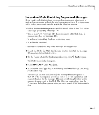 Check Code for Errors and Warnings
Understand Code Containing Suppressed Messages
If you receive code that contains suppressed messages, you might want to
review those messages without the need to unsuppress them first. A message
might be in a suppressed state for any of the following reasons:
• One or more %#ok<message-ID> directives are on a line of code that elicits
a message specified by <message-ID>.
• One or more %#ok<*message-ID> directives are in a file that elicits a
message specified by <message-ID>.
• It is cleared in the Code Analyzer preferences pane.
• It is disabled by default.
To determine the reasons why some messages are suppressed:
1 Search the file for the %#ok directive and create a list of all the message
IDs associated with that directive.
2 On the Home tab, in the Environment section, click Preferences.
The Preferences dialog box opens.
3 Select MATLAB > Code Analyzer.
4 In the search field, type msgid: followed by one of the message IDs, if any,
you found in step 1.
The message list now contains only the message that corresponds to
that ID. If the message is a hyperlink, click it to see an explanation and
suggested action for the message. This can provide insight into why the
message is suppressed or disabled. The following image shows how the
Preferences dialog box appears when you enter msgid:CPROP in the search
field.
21-17
 