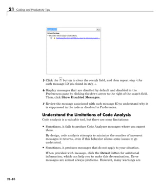 21 Coding and Productivity Tips
5 Click the button to clear the search field, and then repeat step 4 for
each message ID you found in step 1.
6 Display messages that are disabled by default and disabled in the
Preferences pane by clicking the down arrow to the right of the search field.
Then, click Show Disabled Messages.
7 Review the message associated with each message ID to understand why it
is suppressed in the code or disabled in Preferences.
Understand the Limitations of Code Analysis
Code analysis is a valuable tool, but there are some limitations:
• Sometimes, it fails to produce Code Analyzer messages where you expect
them.
By design, code analysis attempts to minimize the number of incorrect
messages it returns, even if this behavior allows some issues to go
undetected.
• Sometimes, it produces messages that do not apply to your situation.
When provided with message, click the Detail button for additional
information, which can help you to make this determination. Error
messages are almost always problems. However, many warnings are
21-18
 
