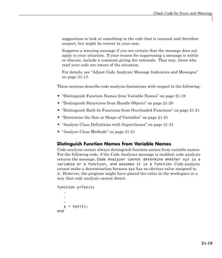 Check Code for Errors and Warnings
suggestions to look at something in the code that is unusual and therefore
suspect, but might be correct in your case.
Suppress a warning message if you are certain that the message does not
apply to your situation. If your reason for suppressing a message is subtle
or obscure, include a comment giving the rationale. That way, those who
read your code are aware of the situation.
For details, see “Adjust Code Analyzer Message Indicators and Messages”
on page 21-13.
These sections describe code analysis limitations with respect to the following:
• “Distinguish Function Names from Variable Names” on page 21-19
• “Distinguish Structures from Handle Objects” on page 21-20
• “Distinguish Built-In Functions from Overloaded Functions” on page 21-21
• “Determine the Size or Shape of Variables” on page 21-21
• “Analyze Class Definitions with Superclasses” on page 21-21
• “Analyze Class Methods” on page 21-21
Distinguish Function Names from Variable Names
Code analysis cannot always distinguish function names from variable names.
For the following code, if the Code Analyzer message is enabled, code analysis
returns the message, Code Analyzer cannot determine whether xyz is a
variable or a function, and assumes it is a function. Code analysis
cannot make a determination because xyz has no obvious value assigned to
it. However, the program might have placed the value in the workspace in a
way that code analysis cannot detect.
function y=foo(x)
.
.
.
y = xyz(x);
end
21-19
 