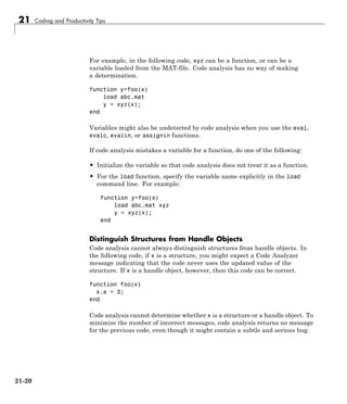 21 Coding and Productivity Tips
For example, in the following code, xyz can be a function, or can be a
variable loaded from the MAT-file. Code analysis has no way of making
a determination.
function y=foo(x)
load abc.mat
y = xyz(x);
end
Variables might also be undetected by code analysis when you use the eval,
evalc, evalin, or assignin functions.
If code analysis mistakes a variable for a function, do one of the following:
• Initialize the variable so that code analysis does not treat it as a function.
• For the load function, specify the variable name explicitly in the load
command line. For example:
function y=foo(x)
load abc.mat xyz
y = xyz(x);
end
Distinguish Structures from Handle Objects
Code analysis cannot always distinguish structures from handle objects. In
the following code, if x is a structure, you might expect a Code Analyzer
message indicating that the code never uses the updated value of the
structure. If x is a handle object, however, then this code can be correct.
function foo(x)
x.a = 3;
end
Code analysis cannot determine whether x is a structure or a handle object. To
minimize the number of incorrect messages, code analysis returns no message
for the previous code, even though it might contain a subtle and serious bug.
21-20
 