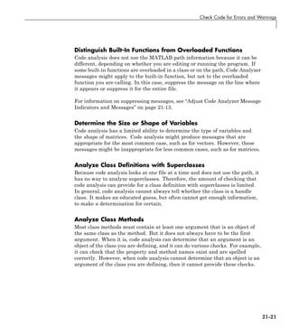 Check Code for Errors and Warnings
Distinguish Built-In Functions from Overloaded Functions
Code analysis does not use the MATLAB path information because it can be
different, depending on whether you are editing or running the program. If
some built-in functions are overloaded in a class or on the path, Code Analyzer
messages might apply to the built-in function, but not to the overloaded
function you are calling. In this case, suppress the message on the line where
it appears or suppress it for the entire file.
For information on suppressing messages, see “Adjust Code Analyzer Message
Indicators and Messages” on page 21-13.
Determine the Size or Shape of Variables
Code analysis has a limited ability to determine the type of variables and
the shape of matrices. Code analysis might produce messages that are
appropriate for the most common case, such as for vectors. However, these
messages might be inappropriate for less common cases, such as for matrices.
Analyze Class Definitions with Superclasses
Because code analysis looks at one file at a time and does not use the path, it
has no way to analyze superclasses. Therefore, the amount of checking that
code analysis can provide for a class definition with superclasses is limited.
In general, code analysis cannot always tell whether the class is a handle
class. It makes an educated guess, but often cannot get enough information,
to make a determination for certain.
Analyze Class Methods
Most class methods must contain at least one argument that is an object of
the same class as the method. But it does not always have to be the first
argument. When it is, code analysis can determine that an argument is an
object of the class you are defining, and it can do various checks. For example,
it can check that the property and method names exist and are spelled
correctly. However, when code analysis cannot determine that an object is an
argument of the class you are defining, then it cannot provide these checks.
21-21
 