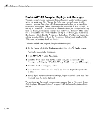21 Coding and Productivity Tips
Enable MATLAB Compiler Deployment Messages
You can switch between showing or hiding Compiler deployment messages
when you work on a file. Change the Code Analyzer preference for this
message category. Your choice likely depends on whether you are working
on a file to be deployed. When you change the preference, it also changes the
setting in the Editor. The converse is also true—when you change the setting
from the Editor, it effectively changes this preference. However, if the dialog
box is open at the time you modify the setting in the Editor, you will not see
the changes reflected in the Preferences dialog box . Whether you change the
setting from the Editor or from the Preferences dialog box, it applies to the
Editor and to the Code Analyzer Report.
To enable MATLAB Compiler™ deployment messages:
1 On the Home tab, in the Environment section, click Preferences.
The Preferences dialog box opens.
2 Select MATLAB > Code Analyzer.
3 Click the down arrow next to the search field, and then select Show
Messages in Category > MATLAB Compiler (Deployment) Messages.
4 Click the Enable Category button.
5 Clear individual messages that you do not want to display for your code
(if any).
6 Decide if you want to save these settings, so you can reuse them next time
you work on a file to be deployed.
The settings txt file, which you can create as described in “Save and Reuse
Code Analyzer Message Settings” on page 21-15, includes the status of this
setting.
21-22
 