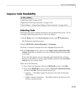 Improve Code Readability
Improve Code Readability
In this section...
“Indenting Code” on page 21-23
“Right-Side Text Limit Indicator” on page 21-25
“Code Folding — Expand and Collapse Code Constructs” on page 21-25
Indenting Code
Indenting code makes reading statements such as while loops easier. To set
and apply indenting preferences to code in the Editor:
1 On the Home tab, in the Environment section, click Preferences.
The Preferences dialog box opens.
2 Select MATLAB > Editor/Debugger > Language.
3 Choose a computer language from the Language drop-down list.
4 In the Indenting section, select or clear Apply smart indenting while
typing, depending on whether you want indenting applied automatically,
as you type.
If you clear this option, you can manually apply indenting by selecting
the lines in the Editor to indent, right-clicking, and then selecting Smart
Indent from the context menu.
5 Do one of the following:
• If you chose any language other than MATLAB in step 2, click OK.
• If you chose MATLAB in step 2, select a Function indenting format,
and then click OK. Function indent formats are:
– Classic — The Editor aligns the function code with the function
declaration.
– Indent nested functions — The Editor indents the function code
within a nested function.
21-23
 