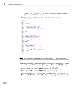 21 Coding and Productivity Tips
– Indent all functions — The Editor indents the function code for
both main and nested functions.
The following image illustrates the function indenting formats.
Note Indenting preferences are not available for TLC, VHDL, or Verilog.
Regardless of whether you apply indenting automatically or manually, you can
move selected lines further to the left or right, by doing one of the following:
• On the Editor tab, in the Edit section, click , , or .
• Pressing the Tab key or the Shift+Tab key, respectively.
This works differently if you select the Editor/Debugger Tab preference for
Emacs-style Tab key smart indenting—when you position the cursor in
21-24
 