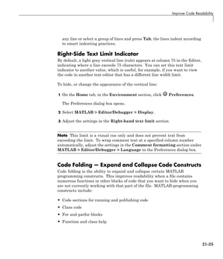 Improve Code Readability
any line or select a group of lines and press Tab, the lines indent according
to smart indenting practices.
Right-Side Text Limit Indicator
By default, a light gray vertical line (rule) appears at column 75 in the Editor,
indicating where a line exceeds 75 characters. You can set this text limit
indicator to another value, which is useful, for example, if you want to view
the code in another text editor that has a different line width limit.
To hide, or change the appearance of the vertical line:
1 On the Home tab, in the Environment section, click Preferences.
The Preferences dialog box opens.
2 Select MATLAB > Editor/Debugger > Display.
3 Adjust the settings in the Right-hand text limit section.
Note This limit is a visual cue only and does not prevent text from
exceeding the limit. To wrap comment text at a specified column number
automatically, adjust the settings in the Comment formatting section under
MATLAB > Editor/Debugger > Language in the Preferences dialog box.
Code Folding — Expand and Collapse Code Constructs
Code folding is the ability to expand and collapse certain MATLAB
programming constructs. This improves readability when a file contains
numerous functions or other blocks of code that you want to hide when you
are not currently working with that part of the file. MATLAB programming
constructs include:
• Code sections for running and publishing code
• Class code
• For and parfor blocks
• Function and class help
21-25
 