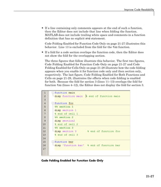 Improve Code Readability
• If a line containing only comments appears at the end of such a function,
then the Editor does not include that line when folding the function.
MATLAB does not include trailing white space and comments in a function
definition that has no explicit end statement.
Code Folding Enabled for Function Code Only on page 21-27 illustrates this
behavior. Line 13 is excluded from the fold for the foo function.
• If a fold for a code section overlaps the function code, then the Editor does
not show the fold for the overlapping section.
The three figures that follow illustrate this behavior. The first two figures,
Code Folding Enabled for Function Code Only on page 21-27 and Code
Folding Enabled for Cells Only on page 21-28 illustrate how the code folding
appears when you enable it for function code only and then section only,
respectively. The last figure, Code Folding Enabled for Both Functions and
Cells on page 21-29, illustrates the effects when code folding is enabled
for both. Because the fold for section 3 (lines 11–13) overlaps the fold for
function foo (lines 4–12), the Editor does not display the fold for section 3.
Code Folding Enabled for Function Code Only
21-27
 