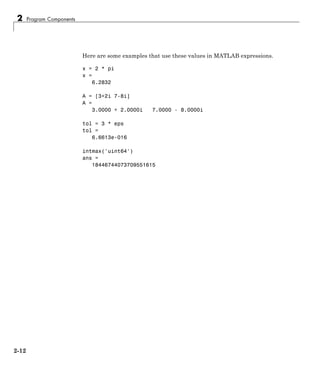 2 Program Components
Here are some examples that use these values in MATLAB expressions.
x = 2 * pi
x =
6.2832
A = [3+2i 7-8i]
A =
3.0000 + 2.0000i 7.0000 - 8.0000i
tol = 3 * eps
tol =
6.6613e-016
intmax('uint64')
ans =
18446744073709551615
2-12
 