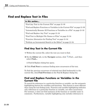 21 Coding and Productivity Tips
Find and Replace Text in Files
In this section...
“Find Any Text in the Current File” on page 21-30
“Find and Replace Functions or Variables in the Current File” on page 21-30
“Automatically Rename All Functions or Variables in a File” on page 21-32
“Find and Replace Any Text” on page 21-34
“Find Text in Multiple File Names or Files” on page 21-34
“Function Alternative for Finding Text” on page 21-34
“Perform an Incremental Search in the Editor” on page 21-34
Find Any Text in the Current File
1 Within the current file, select the text you want to find.
2 On the Editor tab, in the Navigate section, click Find , and then
select Find....
A Find & Replace dialog box opens.
3 Click Find Next to continue finding more occurrences of the text.
To find the previous occurrence of selected text (find backwards) in the
current file, click Find Previous on the Find & Replace dialog box.
Find and Replace Functions or Variables in the
Current File
To search for references to a particular function or variable, use the automatic
highlighting feature for variables and functions. This feature is more efficient
than using the text finding tools. Function and variable highlighting indicates
only references to a particular function or variable, not other occurrences.
For instance, it does not find instances of the function or variable name in
comments. Furthermore, variable highlighting only includes references to
21-30
 