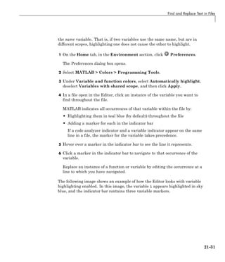 Find and Replace Text in Files
the same variable. That is, if two variables use the same name, but are in
different scopes, highlighting one does not cause the other to highlight.
1 On the Home tab, in the Environment section, click Preferences.
The Preferences dialog box opens.
2 Select MATLAB > Colors > Programming Tools.
3 Under Variable and function colors, select Automatically highlight,
deselect Variables with shared scope, and then click Apply.
4 In a file open in the Editor, click an instance of the variable you want to
find throughout the file.
MATLAB indicates all occurrences of that variable within the file by:
• Highlighting them in teal blue (by default) throughout the file
• Adding a marker for each in the indicator bar
If a code analyzer indicator and a variable indicator appear on the same
line in a file, the marker for the variable takes precedence.
5 Hover over a marker in the indicator bar to see the line it represents.
6 Click a marker in the indicator bar to navigate to that occurrence of the
variable.
Replace an instance of a function or variable by editing the occurrence at a
line to which you have navigated.
The following image shows an example of how the Editor looks with variable
highlighting enabled. In this image, the variable i appears highlighted in sky
blue, and the indicator bar contains three variable markers.
21-31
 