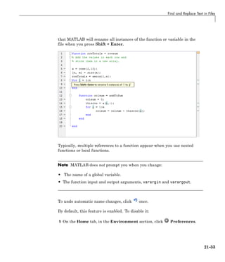 Find and Replace Text in Files
that MATLAB will rename all instances of the function or variable in the
file when you press Shift + Enter.
Typically, multiple references to a function appear when you use nested
functions or local functions.
Note MATLAB does not prompt you when you change:
• The name of a global variable.
• The function input and output arguments, varargin and varargout.
To undo automatic name changes, click once.
By default, this feature is enabled. To disable it:
1 On the Home tab, in the Environment section, click Preferences.
21-33
 