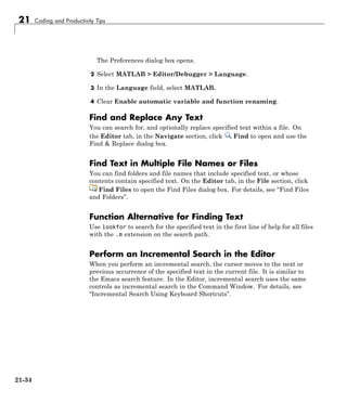 21 Coding and Productivity Tips
The Preferences dialog box opens.
2 Select MATLAB > Editor/Debugger > Language.
3 In the Language field, select MATLAB.
4 Clear Enable automatic variable and function renaming.
Find and Replace Any Text
You can search for, and optionally replace specified text within a file. On
the Editor tab, in the Navigate section, click Find to open and use the
Find & Replace dialog box.
Find Text in Multiple File Names or Files
You can find folders and file names that include specified text, or whose
contents contain specified text. On the Editor tab, in the File section, click
Find Files to open the Find Files dialog box. For details, see “Find Files
and Folders”.
Function Alternative for Finding Text
Use lookfor to search for the specified text in the first line of help for all files
with the .m extension on the search path.
Perform an Incremental Search in the Editor
When you perform an incremental search, the cursor moves to the next or
previous occurrence of the specified text in the current file. It is similar to
the Emacs search feature. In the Editor, incremental search uses the same
controls as incremental search in the Command Window. For details, see
“Incremental Search Using Keyboard Shortcuts”.
21-34
 