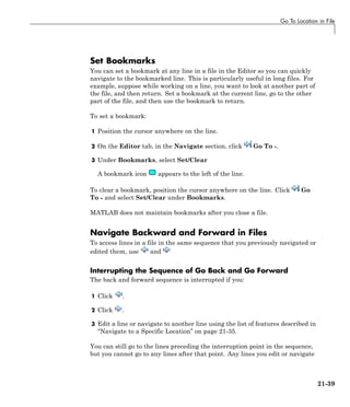 Go To Location in File
Set Bookmarks
You can set a bookmark at any line in a file in the Editor so you can quickly
navigate to the bookmarked line. This is particularly useful in long files. For
example, suppose while working on a line, you want to look at another part of
the file, and then return. Set a bookmark at the current line, go to the other
part of the file, and then use the bookmark to return.
To set a bookmark:
1 Position the cursor anywhere on the line.
2 On the Editor tab, in the Navigate section, click Go To .
3 Under Bookmarks, select Set/Clear
A bookmark icon appears to the left of the line.
To clear a bookmark, position the cursor anywhere on the line. Click Go
To and select Set/Clear under Bookmarks.
MATLAB does not maintain bookmarks after you close a file.
Navigate Backward and Forward in Files
To access lines in a file in the same sequence that you previously navigated or
edited them, use and
Interrupting the Sequence of Go Back and Go Forward
The back and forward sequence is interrupted if you:
1 Click .
2 Click .
3 Edit a line or navigate to another line using the list of features described in
“Navigate to a Specific Location” on page 21-35.
You can still go to the lines preceding the interruption point in the sequence,
but you cannot go to any lines after that point. Any lines you edit or navigate
21-39
 