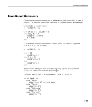 Conditional Statements
Conditional Statements
Conditional statements enable you to select at run time which block of code to
execute. The simplest conditional statement is an if statement. For example:
% Generate a random number
a = randi(100, 1);
% If it is even, divide by 2
if rem(a, 2) == 0
disp('a is even')
b = a/2;
end
if statements can include alternate choices, using the optional keywords
elseif or else. For example:
a = randi(100, 1);
if a < 30
disp('small')
elseif a < 80
disp('medium')
else
disp('large')
end
Alternatively, when you want to test for equality against a set of known
values, use a switch statement. For example:
[dayNum, dayString] = weekday(date, 'long', 'en_US');
switch dayString
case 'Monday'
disp('Start of the work week')
case 'Tuesday'
disp('Day 2')
case 'Wednesday'
disp('Day 3')
case 'Thursday'
disp('Day 4')
2-13
 