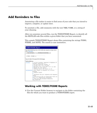 Add Reminders to Files
Add Reminders to Files
Annotating a file makes it easier to find areas of your code that you intend to
improve, complete, or update later.
To annotate a file, add comments with the text TODO, FIXME, or a string of
your choosing.
After you annotate several files, run the TODO/FIXME Report, to identify all
the MATLAB code files within a given folder that you have annotated.
This sample TODO/FIXME Report shows files containing the strings TODO,
FIXME, and NOTE. The search is case insensitive.
Working with TODO/FIXME Reports
1 Use the Current Folder browser to navigate to the folder containing the
files for which you want to produce a TODO/FIXME report.
21-45
 