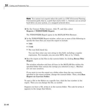 21 Coding and Productivity Tips
Note You cannot run reports when the path is a UNC (Universal Naming
Convention) path; that is, a path that starts with . Instead, use an actual
hard drive on your system, or a mapped network drive.
2 On the Current Folder browser, click , and then select
Reports > TODO/FIXME Report.
The TODO/FIXME Report opens in the MATLAB Web Browser.
3 In the TODO/FIXME Report window, select one or more of the following to
specify the lines that you want the report to include:
• TODO
• FIXME
• The text field check box
You can then enter any text string in this field, including a regular
expression. For example, you can enter NOTE, tbd, or re.*check.
4 Run the report on the files in the current folder, by clicking Rerun This
Report.
The window refreshes and lists all lines in the MATLAB files within the
specified folder that contain the strings you selected in step 1. Matches
are not case sensitive.
If you want to run the report on a folder other than the one currently
specified in the report window, change the current folder. Then, click Run
Report on Current Folder.
To open a file in the Editor at a specific line, click the line number in the
report. Then you can change the file, as needed.
Suppose you have a file, area.m, in the current folder. The code for area.m
appears in the image that follows.
21-46
 