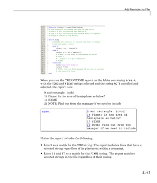 Add Reminders to Files
When you run the TODO/FIXME report on the folder containing area.m,
with the TODO and FIXME strings selected and the string NOTE specified and
selected, the report lists:
9 and rectangle. (todo)
14 Fixme: Is the area of hemisphere as below?
17 fIXME
21 NOTE: Find out from the manager if we need to include
Notice the report includes the following:
• Line 9 as a match for the TODO string. The report includes lines that have a
selected string regardless of its placement within a comment.
• Lines 14 and 17 as a match for the FIXME string. The report matches
selected strings in the file regardless of their casing.
21-47
 