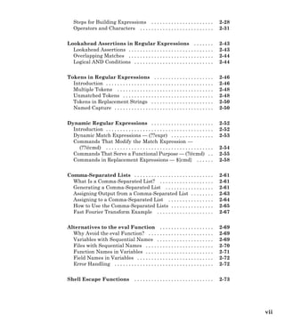 Steps for Building Expressions . . . . . . . . . . . . . . . . . . . . . . 2-28
Operators and Characters . . . . . . . . . . . . . . . . . . . . . . . . . . 2-31
Lookahead Assertions in Regular Expressions . . . . . . . 2-43
Lookahead Assertions . . . . . . . . . . . . . . . . . . . . . . . . . . . . . . 2-43
Overlapping Matches . . . . . . . . . . . . . . . . . . . . . . . . . . . . . . 2-44
Logical AND Conditions . . . . . . . . . . . . . . . . . . . . . . . . . . . . 2-44
Tokens in Regular Expressions . . . . . . . . . . . . . . . . . . . . . 2-46
Introduction . . . . . . . . . . . . . . . . . . . . . . . . . . . . . . . . . . . . . . 2-46
Multiple Tokens . . . . . . . . . . . . . . . . . . . . . . . . . . . . . . . . . . 2-48
Unmatched Tokens . . . . . . . . . . . . . . . . . . . . . . . . . . . . . . . . 2-48
Tokens in Replacement Strings . . . . . . . . . . . . . . . . . . . . . . 2-50
Named Capture . . . . . . . . . . . . . . . . . . . . . . . . . . . . . . . . . . . 2-50
Dynamic Regular Expressions . . . . . . . . . . . . . . . . . . . . . . 2-52
Introduction . . . . . . . . . . . . . . . . . . . . . . . . . . . . . . . . . . . . . . 2-52
Dynamic Match Expressions — (??expr) . . . . . . . . . . . . . . . 2-53
Commands That Modify the Match Expression —
(??@cmd) . . . . . . . . . . . . . . . . . . . . . . . . . . . . . . . . . . . . . . 2-54
Commands That Serve a Functional Purpose — (?@cmd) . . 2-55
Commands in Replacement Expressions — ${cmd} . . . . . . 2-58
Comma-Separated Lists . . . . . . . . . . . . . . . . . . . . . . . . . . . . 2-61
What Is a Comma-Separated List? . . . . . . . . . . . . . . . . . . . 2-61
Generating a Comma-Separated List . . . . . . . . . . . . . . . . . 2-61
Assigning Output from a Comma-Separated List . . . . . . . . 2-63
Assigning to a Comma-Separated List . . . . . . . . . . . . . . . . 2-64
How to Use the Comma-Separated Lists . . . . . . . . . . . . . . . 2-65
Fast Fourier Transform Example . . . . . . . . . . . . . . . . . . . . 2-67
Alternatives to the eval Function . . . . . . . . . . . . . . . . . . . 2-69
Why Avoid the eval Function? . . . . . . . . . . . . . . . . . . . . . . . 2-69
Variables with Sequential Names . . . . . . . . . . . . . . . . . . . . 2-69
Files with Sequential Names . . . . . . . . . . . . . . . . . . . . . . . . 2-70
Function Names in Variables . . . . . . . . . . . . . . . . . . . . . . . . 2-71
Field Names in Variables . . . . . . . . . . . . . . . . . . . . . . . . . . . 2-72
Error Handling . . . . . . . . . . . . . . . . . . . . . . . . . . . . . . . . . . . 2-72
Shell Escape Functions . . . . . . . . . . . . . . . . . . . . . . . . . . . . 2-73
vii
 