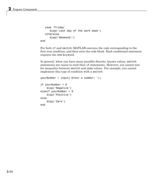 2 Program Components
case 'Friday'
disp('Last day of the work week')
otherwise
disp('Weekend!')
end
For both if and switch, MATLAB executes the code corresponding to the
first true condition, and then exits the code block. Each conditional statement
requires the end keyword.
In general, when you have many possible discrete, known values, switch
statements are easier to read than if statements. However, you cannot test
for inequality between switch and case values. For example, you cannot
implement this type of condition with a switch:
yourNumber = input('Enter a number: ');
if yourNumber < 0
disp('Negative')
elseif yourNumber > 0
disp('Positive')
else
disp('Zero')
end
2-14
 