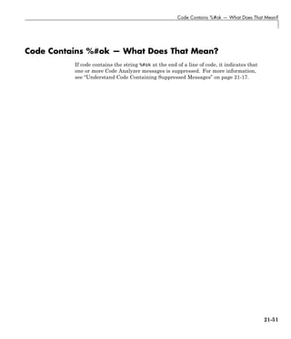 Code Contains %#ok — What Does That Mean?
Code Contains %#ok — What Does That Mean?
If code contains the string %#ok at the end of a line of code, it indicates that
one or more Code Analyzer messages is suppressed. For more information,
see “Understand Code Containing Suppressed Messages” on page 21-17.
21-51
 