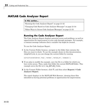 21 Coding and Productivity Tips
MATLAB Code Analyzer Report
In this section...
“Running the Code Analyzer Report” on page 21-52
“Changing Code Based on Code Analyzer Messages” on page 21-54
“Other Ways to Access Code Analyzer Messages” on page 21-55
Running the Code Analyzer Report
The Code Analyzer Report displays potential errors and problems, as well as
opportunities for improvement in your code through messages. For example,
a common message indicates that a variable foo might be unused.
To run the Code Analyzer Report:
1 In the Current Folder browser, navigate to the folder that contains the
files you want to check. To use the example shown in this documentation,
lengthofline.m, you can change the current folder by running
cd(fullfile(matlabroot,'help','techdoc','matlab_env','examples'))
2 If you plan to modify the example, save the file to a folder for which you
have write access. Then, make that folder the current MATLAB folder. This
example saves the file in C:my_MATLAB_files.
3 In the Current Folder browser, click , and then select Reports > Code
Analyzer Report.
The report displays in the MATLAB Web Browser, showing those files
identified as having potential problems or opportunities for improvement.
21-52
 