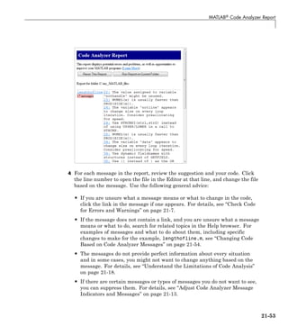 MATLAB® Code Analyzer Report
4 For each message in the report, review the suggestion and your code. Click
the line number to open the file in the Editor at that line, and change the file
based on the message. Use the following general advice:
• If you are unsure what a message means or what to change in the code,
click the link in the message if one appears. For details, see “Check Code
for Errors and Warnings” on page 21-7.
• If the message does not contain a link, and you are unsure what a message
means or what to do, search for related topics in the Help browser. For
examples of messages and what to do about them, including specific
changes to make for the example, lengthofline.m, see “Changing Code
Based on Code Analyzer Messages” on page 21-54.
• The messages do not provide perfect information about every situation
and in some cases, you might not want to change anything based on the
message. For details, see “Understand the Limitations of Code Analysis”
on page 21-18.
• If there are certain messages or types of messages you do not want to see,
you can suppress them. For details, see “Adjust Code Analyzer Message
Indicators and Messages” on page 21-13.
21-53
 