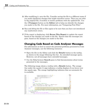 21 Coding and Productivity Tips
5 After modifying it, save the file. Consider saving the file to a different name if
you made significant changes that might introduce errors. Then you can refer
to the original file, if needed, to resolve problems with the updated file. Use
the Compare button on the Editor tab to help you identify the changes
you made to the file. For more information, see “Comparing Text Files”.
6 Run and debug the file or files again to be sure that you have not introduced
any inadvertent errors.
7 If the report is displaying, click Rerun This Report to update the report
based on the changes you made to the file. Ensure that the messages are
gone, based on the changes you made to the files.
Changing Code Based on Code Analyzer Messages
For information on how to correct the potential problems presented in Code
Analyzer messages, use the following resources:
• Open the file in the Editor and click the Details button in the tooltip,
as shown in the image following this list. An extended message opens.
However, not all messages have extended messages.
• Use the Help browser Search pane to find documentation about terms
presented in the messages.
The following image shows a tooltip with a Details button. The orange
line under the equals (=) sign indicates a tooltip displays if you hover over
the equals sign. The orange highlighting indicates that an automatic fix
is available.
21-54
 