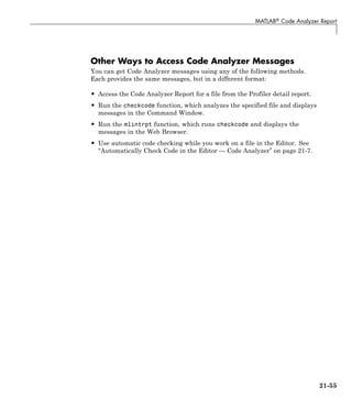 MATLAB® Code Analyzer Report
Other Ways to Access Code Analyzer Messages
You can get Code Analyzer messages using any of the following methods.
Each provides the same messages, but in a different format:
• Access the Code Analyzer Report for a file from the Profiler detail report.
• Run the checkcode function, which analyzes the specified file and displays
messages in the Command Window.
• Run the mlintrpt function, which runs checkcode and displays the
messages in the Web Browser.
• Use automatic code checking while you work on a file in the Editor. See
“Automatically Check Code in the Editor — Code Analyzer” on page 21-7.
21-55
 