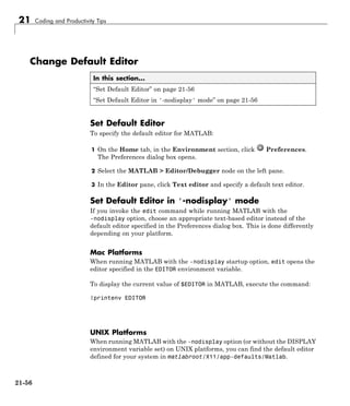 21 Coding and Productivity Tips
Change Default Editor
In this section...
“Set Default Editor” on page 21-56
“Set Default Editor in '-nodisplay' mode” on page 21-56
Set Default Editor
To specify the default editor for MATLAB:
1 On the Home tab, in the Environment section, click Preferences.
The Preferences dialog box opens.
2 Select the MATLAB > Editor/Debugger node on the left pane.
3 In the Editor pane, click Text editor and specify a default text editor.
Set Default Editor in '-nodisplay' mode
If you invoke the edit command while running MATLAB with the
-nodisplay option, choose an appropriate text-based editor instead of the
default editor specified in the Preferences dialog box. This is done differently
depending on your platform.
Mac Platforms
When running MATLAB with the -nodisplay startup option, edit opens the
editor specified in the EDITOR environment variable.
To display the current value of $EDITOR in MATLAB, execute the command:
!printenv EDITOR
UNIX Platforms
When running MATLAB with the -nodisplay option (or without the DISPLAY
environment variable set) on UNIX platforms, you can find the default editor
defined for your system in matlabroot/X11/app-defaults/Matlab.
21-56
 
