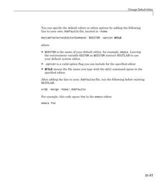 Change Default Editor
You can specify the default editor or editor options by adding the following
line to your own.Xdefaults file, located in ~home:
matlab*externalEditorCommand: $EDITOR -option $FILE
where
• $EDITOR is the name of your default editor, for example, emacs. Leaving
the environment variable EDITOR as $EDITOR instruct MATLAB to use
your default system editor.
• -option is a valid option flag you can include for the specified editor.
• $FILE means the file name you type with the edit command opens in the
specified editor.
After adding the line to your.Xdefaults file, run the following before starting
MATLAB:
xrdb -merge ~home/.Xdefaults
For example, this code opens foo in the emacs editor:
emacs foo
21-57
 