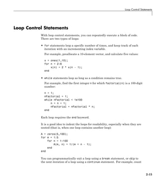 Loop Control Statements
Loop Control Statements
With loop control statements, you can repeatedly execute a block of code.
There are two types of loops:
• for statements loop a specific number of times, and keep track of each
iteration with an incrementing index variable.
For example, preallocate a 10-element vector, and calculate five values:
x = ones(1,10);
for n = 2:6
x(n) = 2 * x(n - 1);
end
• while statements loop as long as a condition remains true.
For example, find the first integer n for which factorial(n) is a 100-digit
number:
n = 1;
nFactorial = 1;
while nFactorial < 1e100
n = n + 1;
nFactorial = nFactorial * n;
end
Each loop requires the end keyword.
It is a good idea to indent the loops for readability, especially when they are
nested (that is, when one loop contains another loop):
A = zeros(5,100);
for m = 1:5
for n = 1:100
A(m, n) = 1/(m + n - 1);
end
end
You can programmatically exit a loop using a break statement, or skip to
the next iteration of a loop using a continue statement. For example, count
2-15
 