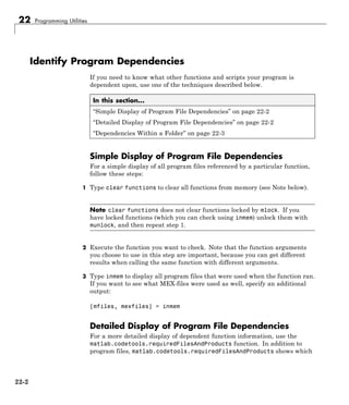 22 Programming Utilities
Identify Program Dependencies
If you need to know what other functions and scripts your program is
dependent upon, use one of the techniques described below.
In this section...
“Simple Display of Program File Dependencies” on page 22-2
“Detailed Display of Program File Dependencies” on page 22-2
“Dependencies Within a Folder” on page 22-3
Simple Display of Program File Dependencies
For a simple display of all program files referenced by a particular function,
follow these steps:
1 Type clear functions to clear all functions from memory (see Note below).
Note clear functions does not clear functions locked by mlock. If you
have locked functions (which you can check using inmem) unlock them with
munlock, and then repeat step 1.
2 Execute the function you want to check. Note that the function arguments
you choose to use in this step are important, because you can get different
results when calling the same function with different arguments.
3 Type inmem to display all program files that were used when the function ran.
If you want to see what MEX-files were used as well, specify an additional
output:
[mfiles, mexfiles] = inmem
Detailed Display of Program File Dependencies
For a more detailed display of dependent function information, use the
matlab.codetools.requiredFilesAndProducts function. In addition to
program files, matlab.codetools.requiredFilesAndProducts shows which
22-2
 