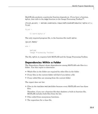 Identify Program Dependencies
MathWorks products a particular function depends on. If you have a function,
myFun, that calls to the edge function in the Image Processing Toolbox™:
[fList,pList] = matlab.codetools.requiredFilesAndProducts('myFun.m');
fList
fList =
'C:workmyFun.m'
The only required program file, is the function file itself, myFun.
{pList.Name}'
ans =
'MATLAB'
'Image Processing Toolbox'
The file, myFun.m, requires both MATLAB and the Image Processing Toolbox.
Dependencies Within a Folder
The Dependency Report shows dependencies among MATLAB code files in a
folder. Use this report to determine:
• Which files in the folder are required by other files in the folder
• If any files in the current folder will fail if you delete a file
• If any called files are missing from the current folder
The report does not list:
• Files in the toolbox/matlab folder because every MATLAB user has those
files.
Therefore, if you use a function file that shadows a built-in function file,
MATLAB excludes both files from the list.
• Files called from anonymous functions.
• The superclass for a class file.
22-3
 