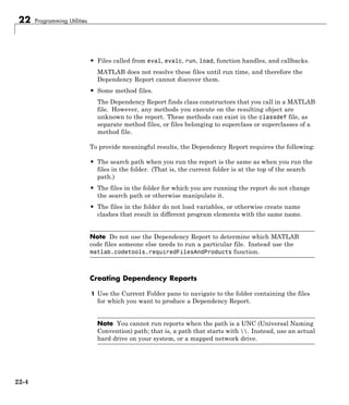 22 Programming Utilities
• Files called from eval, evalc, run, load, function handles, and callbacks.
MATLAB does not resolve these files until run time, and therefore the
Dependency Report cannot discover them.
• Some method files.
The Dependency Report finds class constructors that you call in a MATLAB
file. However, any methods you execute on the resulting object are
unknown to the report. These methods can exist in the classdef file, as
separate method files, or files belonging to superclass or superclasses of a
method file.
To provide meaningful results, the Dependency Report requires the following:
• The search path when you run the report is the same as when you run the
files in the folder. (That is, the current folder is at the top of the search
path.)
• The files in the folder for which you are running the report do not change
the search path or otherwise manipulate it.
• The files in the folder do not load variables, or otherwise create name
clashes that result in different program elements with the same name.
Note Do not use the Dependency Report to determine which MATLAB
code files someone else needs to run a particular file. Instead use the
matlab.codetools.requiredFilesAndProducts function.
Creating Dependency Reports
1 Use the Current Folder pane to navigate to the folder containing the files
for which you want to produce a Dependency Report.
Note You cannot run reports when the path is a UNC (Universal Naming
Convention) path; that is, a path that starts with . Instead, use an actual
hard drive on your system, or a mapped network drive.
22-4
 