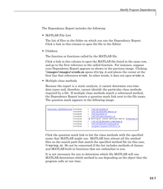 Identify Program Dependencies
The Dependency Report includes the following:
• MATLAB File List
The list of files in the folder on which you ran the Dependency Report.
Click a link in this column to open the file in the Editor.
• Children
The function or functions called by the MATLAB file.
Click a link in this column to open the MATLAB file listed in the same row,
and go to the first reference to the called function. For instance, suppose
your Dependency Report appears as shown in the previous image. Clicking
imagesimageserode.m opens chirpy.m and places the cursor at the
first line that references erode. In other words, it does not open erode.m.
• Multiple class methods
Because the report is a static analysis, it cannot determine run-time
data types and, therefore, cannot identify the particular class methods
required by a file. If multiple class methods match a referenced method,
the Dependency Report inserts a question mark link next to the file name.
The question mark appears in the following image.
Click the question mark link to list the class methods with the specified
name that MATLAB might use. MATLAB lists almost all the method
files on the search path that match the specified method file (in this case,
freqresp.m). Do not be concerned if the list includes methods of classes
and MATLAB built-in functions that are unfamiliar to you.
It is not necessary for you to determine which file MATLAB will use.
MATLAB determines which method to use depending on the object that the
program calls at run time.
22-7
 