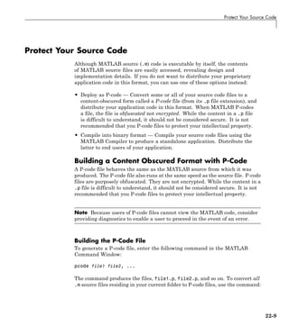 Protect Your Source Code
Protect Your Source Code
Although MATLAB source (.m) code is executable by itself, the contents
of MATLAB source files are easily accessed, revealing design and
implementation details. If you do not want to distribute your proprietary
application code in this format, you can use one of these options instead:
• Deploy as P-code — Convert some or all of your source code files to a
content-obscured form called a P-code file (from its .p file extension), and
distribute your application code in this format. When MATLAB P-codes
a file, the file is obfuscated not encrypted. While the content in a .p file
is difficult to understand, it should not be considered secure. It is not
recommended that you P-code files to protect your intellectual property.
• Compile into binary format — Compile your source code files using the
MATLAB Compiler to produce a standalone application. Distribute the
latter to end users of your application.
Building a Content Obscured Format with P-Code
A P-code file behaves the same as the MATLAB source from which it was
produced. The P-code file also runs at the same speed as the source file. P-code
files are purposely obfuscated. They are not encrypted. While the content in a
.p file is difficult to understand, it should not be considered secure. It is not
recommended that you P-code files to protect your intellectual property.
Note Because users of P-code files cannot view the MATLAB code, consider
providing diagnostics to enable a user to proceed in the event of an error.
Building the P-Code File
To generate a P-code file, enter the following command in the MATLAB
Command Window:
pcode file1 file2, ...
The command produces the files, file1.p, file2.p, and so on. To convert all
.m source files residing in your current folder to P-code files, use the command:
22-9
 