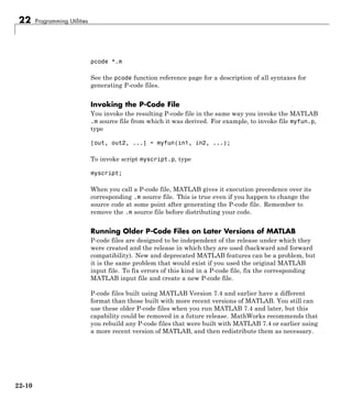 22 Programming Utilities
pcode *.m
See the pcode function reference page for a description of all syntaxes for
generating P-code files.
Invoking the P-Code File
You invoke the resulting P-code file in the same way you invoke the MATLAB
.m source file from which it was derived. For example, to invoke file myfun.p,
type
[out, out2, ...] = myfun(in1, in2, ...);
To invoke script myscript.p, type
myscript;
When you call a P-code file, MATLAB gives it execution precedence over its
corresponding .m source file. This is true even if you happen to change the
source code at some point after generating the P-code file. Remember to
remove the .m source file before distributing your code.
Running Older P-Code Files on Later Versions of MATLAB
P-code files are designed to be independent of the release under which they
were created and the release in which they are used (backward and forward
compatibility). New and deprecated MATLAB features can be a problem, but
it is the same problem that would exist if you used the original MATLAB
input file. To fix errors of this kind in a P-code file, fix the corresponding
MATLAB input file and create a new P-code file.
P-code files built using MATLAB Version 7.4 and earlier have a different
format than those built with more recent versions of MATLAB. You still can
use these older P-code files when you run MATLAB 7.4 and later, but this
capability could be removed in a future release. MathWorks recommends that
you rebuild any P-code files that were built with MATLAB 7.4 or earlier using
a more recent version of MATLAB, and then redistribute them as necessary.
22-10
 