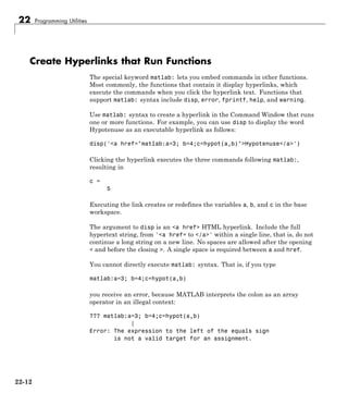 22 Programming Utilities
Create Hyperlinks that Run Functions
The special keyword matlab: lets you embed commands in other functions.
Most commonly, the functions that contain it display hyperlinks, which
execute the commands when you click the hyperlink text. Functions that
support matlab: syntax include disp, error, fprintf, help, and warning.
Use matlab: syntax to create a hyperlink in the Command Window that runs
one or more functions. For example, you can use disp to display the word
Hypotenuse as an executable hyperlink as follows:
disp('<a href="matlab:a=3; b=4;c=hypot(a,b)">Hypotenuse</a>')
Clicking the hyperlink executes the three commands following matlab:,
resulting in
c =
5
Executing the link creates or redefines the variables a, b, and c in the base
workspace.
The argument to disp is an <a href> HTML hyperlink. Include the full
hypertext string, from '<a href= to </a>' within a single line, that is, do not
continue a long string on a new line. No spaces are allowed after the opening
< and before the closing >. A single space is required between a and href.
You cannot directly execute matlab: syntax. That is, if you type
matlab:a=3; b=4;c=hypot(a,b)
you receive an error, because MATLAB interprets the colon as an array
operator in an illegal context:
??? matlab:a=3; b=4;c=hypot(a,b)
|
Error: The expression to the left of the equals sign
is not a valid target for an assignment.
22-12
 