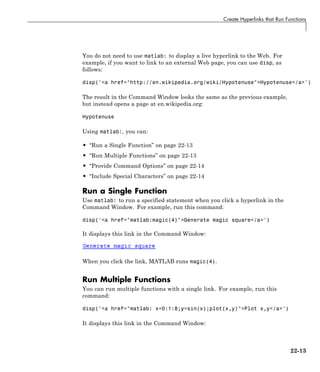 Create Hyperlinks that Run Functions
You do not need to use matlab: to display a live hyperlink to the Web. For
example, if you want to link to an external Web page, you can use disp, as
follows:
disp('<a href="http://en.wikipedia.org/wiki/Hypotenuse">Hypotenuse</a>')
The result in the Command Window looks the same as the previous example,
but instead opens a page at en.wikipedia.org:
Hypotenuse
Using matlab:, you can:
• “Run a Single Function” on page 22-13
• “Run Multiple Functions” on page 22-13
• “Provide Command Options” on page 22-14
• “Include Special Characters” on page 22-14
Run a Single Function
Use matlab: to run a specified statement when you click a hyperlink in the
Command Window. For example, run this command:
disp('<a href="matlab:magic(4)">Generate magic square</a>')
It displays this link in the Command Window:
When you click the link, MATLAB runs magic(4).
Run Multiple Functions
You can run multiple functions with a single link. For example, run this
command:
disp('<a href="matlab: x=0:1:8;y=sin(x);plot(x,y)">Plot x,y</a>')
It displays this link in the Command Window:
22-13
 