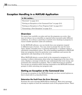 23 Error Handling
Exception Handling in a MATLAB Application
In this section...
“Overview” on page 23-2
“Getting an Exception at the Command Line” on page 23-2
“Getting an Exception in Your Program Code” on page 23-3
“Generating a New Exception” on page 23-4
Overview
No matter how carefully you plan and test the programs you write, they
may not always run as smoothly as expected when executed under different
conditions. It is always a good idea to include error checking in programs to
ensure reliable operation under all conditions.
In the MATLAB software, you can decide how your programs respond
to different types of errors. You may want to prompt the user for more
input, display extended error or warning information, or perhaps repeat a
calculation using default values. The error-handling capabilities in MATLAB
help your programs check for particular error conditions and execute the
appropriate code depending on the situation.
When MATLAB detects a severe fault in the command or program it is
running, it collects information about what was happening at the time of the
error, displays a message to help the user understand what went wrong, and
terminates the command or program. This is called throwing an exception.
You can get an exception while entering commands at the MATLAB command
prompt or while executing your program code.
Getting an Exception at the Command Line
If you get an exception at the MATLAB prompt, you have several options on
how to deal with it as described below.
Determine the Fault from the Error Message
Evaluate the error message MATLAB has displayed. Most error messages
attempt to explain at least the immediate cause of the program failure. There
23-2
 