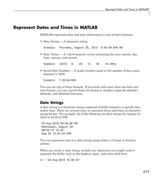 Represent Dates and Times in MATLAB®
Represent Dates and Times in MATLAB
MATLAB represents date and time information in any of three formats:
• Date String — A character string.
Example: Thursday, August 23, 2012 9:45:44.946 AM
• Date Vector — A 1-by-6 numeric vector containing the year, month, day,
hour, minute, and second.
Example: [2012 8 23 9 45 44.946]
• Serial Date Number — A single number equal to the number of days since
January 0, 0000.
Example: 7.3510e+005
You can use any of these formats. If you work with more than one date and
time format, you can convert from one format to another using the datestr,
datevec, and datenum functions.
Date Strings
A date string is a character string composed of fields related to a specific date
and/or time. There are several ways to represent dates and times in character
string format. For example, all of the following are date strings for August 23,
2010 at 04:35:42 PM:
'23-Aug-2010 04:35:06 PM'
'Wednesday, August 23'
'08/23/10 16:35'
'Aug 23 16:35:42.946'
You can represent time in a date string using either a 12-hour or 24-hour
system.
When you create a date string, include any characters you might need to
separate the fields, such as the hyphen, space, and colon used here:
d = '23-Aug-2010 16:35:42'
2-17
 