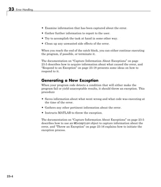 23 Error Handling
• Examine information that has been captured about the error.
• Gather further information to report to the user.
• Try to accomplish the task at hand in some other way.
• Clean up any unwanted side effects of the error.
When you reach the end of the catch block, you can either continue executing
the program, if possible, or terminate it.
The documentation on “Capture Information About Exceptions” on page
23-5 describes how to acquire information about what caused the error, and
“Respond to an Exception” on page 23-18 presents some ideas on how to
respond to it.
Generating a New Exception
When your program code detects a condition that will either make the
program fail or yield unacceptable results, it should throw an exception. This
procedure
• Saves information about what went wrong and what code was executing at
the time of the error.
• Gathers any other pertinent information about the error.
• Instructs MATLAB to throw the exception.
The documentation on “Capture Information About Exceptions” on page 23-5
describes how to use an MException object to capture information about the
error, and “Throw an Exception” on page 23-16 explains how to initiate the
exception process.
23-4
 
