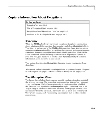 Capture Information About Exceptions
Capture Information About Exceptions
In this section...
“Overview” on page 23-5
“The MException Class” on page 23-5
“Properties of the MException Class” on page 23-7
“Methods of the MException Class” on page 23-14
Overview
When the MATLAB software throws an exception, it captures information
about what caused the error in a data structure called an MException object.
This object is an instance of the MATLAB MException class. You can obtain
access to the MException object by catching the exception before your program
aborts and accessing the object constructed for this particular error via the
catch command. When throwing an exception in response to an error in
your own code, you will have to create a new MException object and store
information about the error in that object.
This section describes the MException class and objects constructed from
that class:
Information on how to use this class is presented in later sections on “Respond
to an Exception” on page 23-18 and “Throw an Exception” on page 23-16.
The MException Class
The figure shown below illustrates one possible configuration of an object of
the MException class. The object has four properties: identifier, message,
stack, and cause. Each of these properties is implemented as a field of
the structure that represents the MException object. The stack field is an
N-by-1 array of additional structures, each one identifying a function, and
line number from the call stack. The cause field is an M-by-1 cell array of
MException objects, each representing an exception that is related to the
current one.
23-5
 