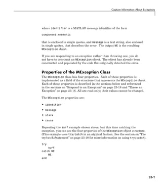 Capture Information About Exceptions
where identifier is a MATLAB message identifier of the form
component:mnemonic
that is enclosed in single quotes, and message is a text string, also enclosed
in single quotes, that describes the error. The output ME is the resulting
MException object.
If you are responding to an exception rather than throwing one, you do
not have to construct an MException object. The object has already been
constructed and populated by the code that originally detected the error.
Properties of the MException Class
The MException class has four properties. Each of these properties is
implemented as a field of the structure that represents the MException object.
Each of these properties is described in the sections below and referenced
in the sections on “Respond to an Exception” on page 23-18 and “Throw an
Exception” on page 23-16. All are read-only; their values cannot be changed.
The MException properties are:
• identifier
• message
• stack
• cause
Repeating the surf example shown above, but this time catching the
exception, you can see the four properties of the MException object structure.
(This example uses try/catch in an atypical fashion. See the section on “The
try/catch Statement” on page 23-18 for more information on using try/catch).
try
surf
catch ME
ME
end
23-7
 