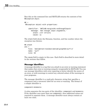 23 Error Handling
Run this at the command line and MATLAB returns the contents of the
MException object:
ME =
MException object with properties:
identifier: 'MATLAB:narginchk:notEnoughInputs'
message: 'Not enough input arguments.'
stack: [1x1 struct]
cause: {}
The stack field shows the filename, function, and line number where the
exception was thrown:
ME.stack
ans =
file: 'matlabroottoolboxmatlabgraph3dsurf.m'
name: 'surf'
line: 54
The cause field is empty in this case. Each field is described in more detail
in the sections that follow.
Message Identifiers
A message identifier is a tag that you attach to an error or warning statement
that makes that error or warning uniquely recognizable by MATLAB. You can
use message identifiers with error reporting to better identify the source of
an error, or with warnings to control any selected subset of the warnings in
your programs.
The message identifier is a read-only character string that specifies a
component and a mnemonic label for an error or warning. The format of
a simple identifier is
component:mnemonic
A colon separates the two parts of the identifier: component and mnemonic.
If the identifier uses more than one component, then additional colons are
required to separate them. A message identifier must always contain at
least one colon.
23-8
 
