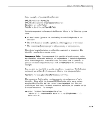 Capture Information About Exceptions
Some examples of message identifiers are
MATLAB:rmpath:DirNotFound
MATLAB:odearguments:InconsistentDataType
Simulink:actionNotTaken
TechCorp:OpenFile:notFoundInPath
Both the component and mnemonic fields must adhere to the following syntax
rules:
• No white space (space or tab characters) is allowed anywhere in the
identifier.
• The first character must be alphabetic, either uppercase or lowercase.
• The remaining characters can be alphanumeric or an underscore.
There is no length limitation to either the component or mnemonic. The
identifier can also be an empty string.
Component Field. The component field specifies a broad category under
which various errors and warnings can be generated. Common components
are a particular product or toolbox name, such as MATLAB or Control, or
perhaps the name of your company, such as TechCorp in the preceding
example.
You can also use this field to specify a multilevel component. The following
statement has a three-level component followed by a mnemonic label:
TechCorp:TestEquipDiv:Waveform:obsoleteSyntax
The component field enables you to guarantee the uniqueness of each
identifier. Thus, while the internal MATLAB code might use a certain
warning identifier like MATLAB:InconsistentDataType, that does not
preclude you from using the same mnemonic, as long as you precede it with
a unique component. For example,
warning('TechCorp:InconsistentDataType', ...
'Value %s is inconsistent with existing properties.' ...
sprocketDiam)
23-9
 
