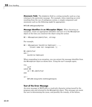 23 Error Handling
Mnemonic Field. The mnemonic field is a string normally used as a tag
relating to the particular message. For example, when reporting an error
resulting from the use of ambiguous syntax, a simple component and
mnemonic such as the following might be appropriate:
MATLAB:ambiguousSyntax
Message Identifiers in an MException Object. When throwing an
exception, create an appropriate identifier and save it to the MException
object at the time you construct the object using the syntax
ME = MException(identifier, string)
For example,
ME = MException('AcctError:NoClient', ...
'Client name not recognized.');
ME.identifier
ans =
AcctError:NoClient
When responding to an exception, you can extract the message identifier from
the MException object as shown here. Using the surf example again,
try
surf
catch ME
id = ME.identifier
end
id =
MATLAB:narginchk:notEnoughInputs
Text of the Error Message
An error message in MATLAB is a read-only character string issued by the
program code and returned in the MException object. This message can assist
the user in determining the cause, and possibly the remedy, of the failure.
23-10
 